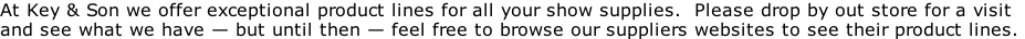 At Key & Son we offer exceptional product lines for all your show supplies.  Please drop by out store for a visit  and see what we have — but until then — feel free to browse our suppliers websites to see their product lines.